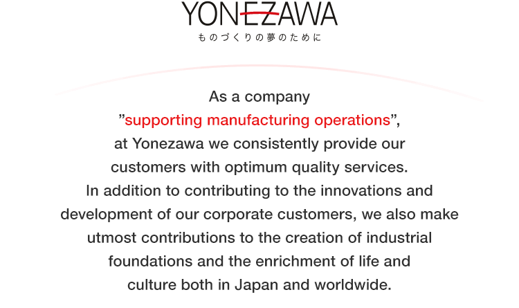 As a company supporting manufacturing operations, at Yonezawa we consistently provide our customers with optimum quality services.

In addition to contributing to the innovations and development of our corporate customers, we also make utmost contributions to the creation of industrial foundations and the enrichment of life and culture both in Japan and worldwide.
