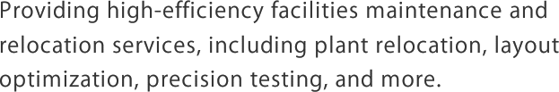 Providing high-efficiency facilities maintenance and relocation services, including plant relocation, layout optimization, precision testing, and more.